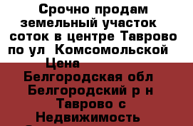 Срочно продам земельный участок 6 соток в центре Таврово по ул. Комсомольской.  › Цена ­ 1 500 000 - Белгородская обл., Белгородский р-н, Таврово с. Недвижимость » Земельные участки продажа   . Белгородская обл.